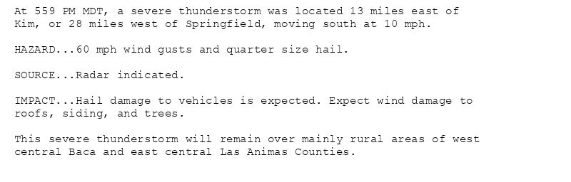 At 559 PM MDT, a severe thunderstorm was located 13 miles east of
Kim, or 28 miles west of Springfield, moving south at 10 mph.

HAZARD...60 mph wind gusts and quarter size hail.

SOURCE...Radar indicated.

IMPACT...Hail damage to vehicles is expected. Expect wind damage to
roofs, siding, and trees.

This severe thunderstorm will remain over mainly rural areas of west
central Baca and east central Las Animas Counties.