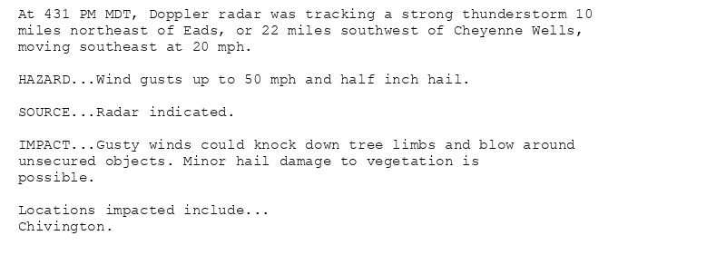 At 431 PM MDT, Doppler radar was tracking a strong thunderstorm 10
miles northeast of Eads, or 22 miles southwest of Cheyenne Wells,
moving southeast at 20 mph.

HAZARD...Wind gusts up to 50 mph and half inch hail.

SOURCE...Radar indicated.

IMPACT...Gusty winds could knock down tree limbs and blow around
unsecured objects. Minor hail damage to vegetation is
possible.

Locations impacted include...
Chivington.