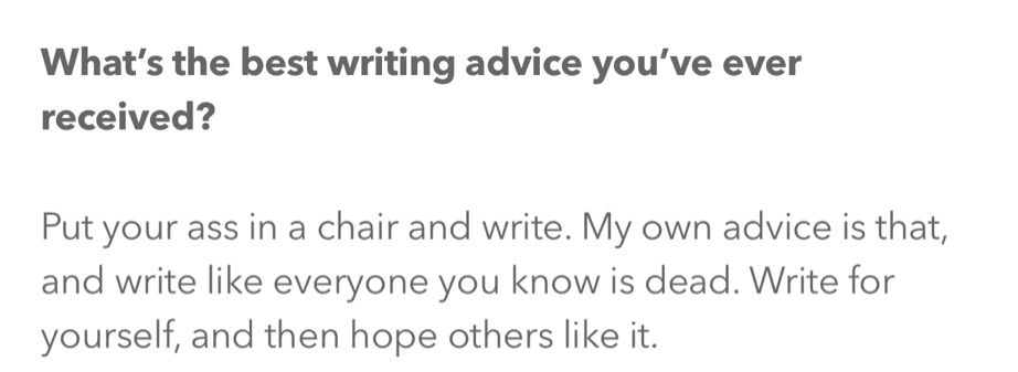 What’s the best writing advice you’ve ever received?

Put your ass in a chair and write. My own advice is that, and write like everyone you know is dead. Write for yourself, and then hope others like it.