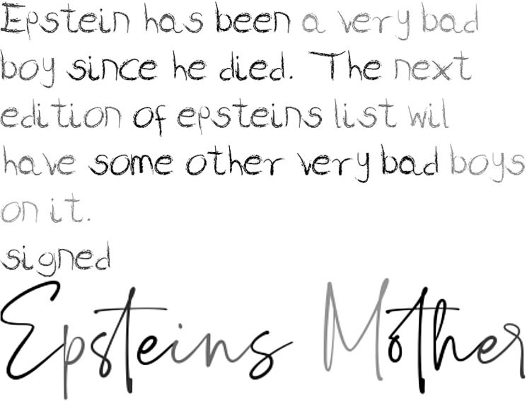 Epstein has been a very bad boy since he died. The next edition of epsteins list wil have some other very bad boys on it.
signed
Epstein's Mother
