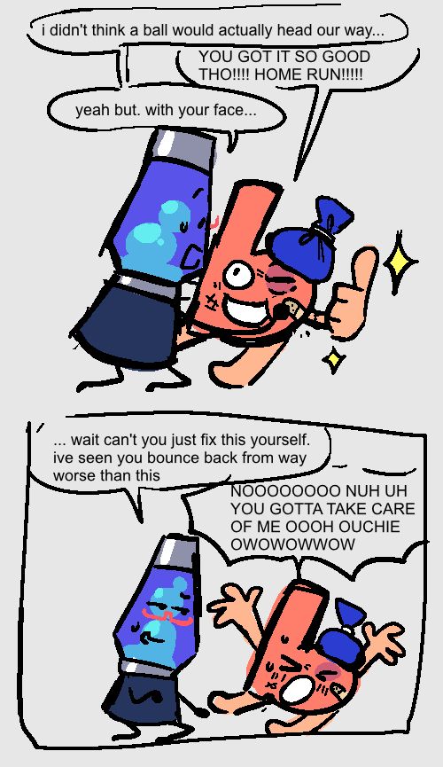 A followup comic to the previous image. Lava Lamp is putting a band-aid on b's face. They have a black eye, bruises, and a huge ice pack on their head, but they're still smiling up at Lava Lamp with a big thumbs up.

Lava Lamp: "I didn't think a ball would actually head our way..."
b: "YOU GOT IT SO GOOD THOUGH !!! HOME RUN!!!"
Lava Lamp: "yeah, but, with your face..."

"... wait, can't you just fix this yourself. i've seen you bounce back from way worse than this."
b (hands raised in the air, pretending to wince in pain): "NOO NUH UH YOU GOTTA TAKE CARE OF ME OOH OUCHIE OW OW OW OW!!"