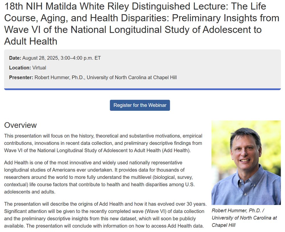 18th NIH Matilda White Riley Distinguished Lecture: The Life Course, Aging, and Health Disparities: Preliminary Insights from Wave VI of the National Longitudinal Study of Adolescent to Adult Health
Date: August 28, 2025, 3:00–4:00 p.m. ET
Location: Virtual
Presenter: Robert Hummer, Ph.D., University of North Carolina at Chapel Hill

Overview
This presentation will focus on the history, theoretical and substantive motivations, empirical contributions, innovations in recent data collection, and preliminary descriptive findings from Wave VI of the National Longitudinal Study of Adolescent to Adult Health (Add Health).

Add Health is one of the most innovative and widely used nationally representative longitudinal studies of Americans ever undertaken. It provides data for thousands of researchers around the world to more fully understand the multilevel (biological, survey, contextual) life course factors that contribute to health and health disparities among U.S. adolescents and adults.

The presentation will describe the origins of Add Health and how it has evolved over 30 years. Significant attention will be given to the recently completed wave (Wave VI) of data collection and the preliminary descriptive insights from this new dataset, which will soon be publicly available. The presentation will conclude with information on how to access Add Health data.
