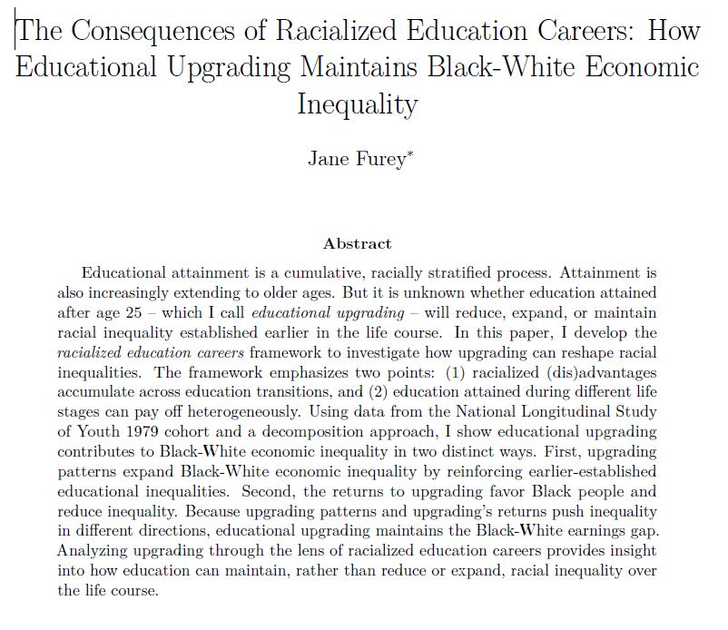 Educational attainment is a cumulative, racially stratified process. Attainment is
also increasingly extending to older ages. But it is unknown whether education attained
after age 25 – which I call educational upgrading – will reduce, expand, or maintain
racial inequality established earlier in the life course. In this paper, I develop the
racialized education careers framework to investigate how upgrading can reshape racial
inequalities. The framework emphasizes two points: (1) racialized (dis)advantages
accumulate across education transitions, and (2) education attained during different life
stages can pay off heterogeneously. Using data from the National Longitudinal Study
of Youth 1979 cohort and a decomposition approach, I show educational upgrading
contributes to Black-White economic inequality in two distinct ways. First, upgrading
patterns expand Black-White economic inequality by reinforcing earlier-established
educational inequalities. Second, the returns to upgrading favor Black people and
reduce inequality. Because upgrading patterns and upgrading’s returns push inequality
in different directions, educational upgrading maintains the Black-White earnings gap.
Analyzing upgrading through the lens of racialized education careers provides insight
into how education can maintain, rather than reduce or expand, racial inequality over
the life course.
