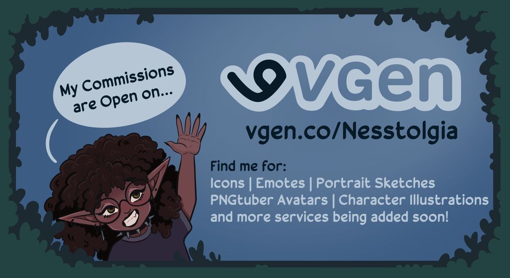 A promotional image for my commissions. It reads: My Commissions are Open on... VGen! Find me for: Icons, Emotes, Portrait Sketches, PNGtuber Avatars, Character Illustrations, and more services being added soon!

The image has a a cartoon version of me waving. She has brown skin, hazel eyes with black round glasses, a big afro and a spiked choker. She also has long elf ears.