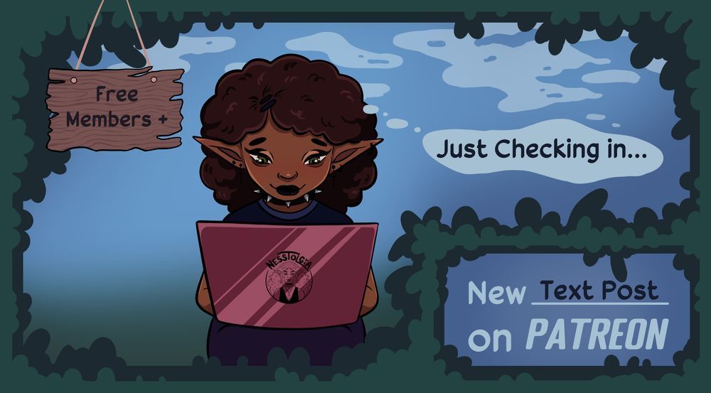 A promo illustration for my patreon with a leaf border. Inside has a cartoon version of me, a black woman with a brown afro, spiked choker, and elf ears with piercings. she's typing on a laptop with my logo on it. Everything reads: Free Members +. Just Checking in... & New Text Post on Patreon