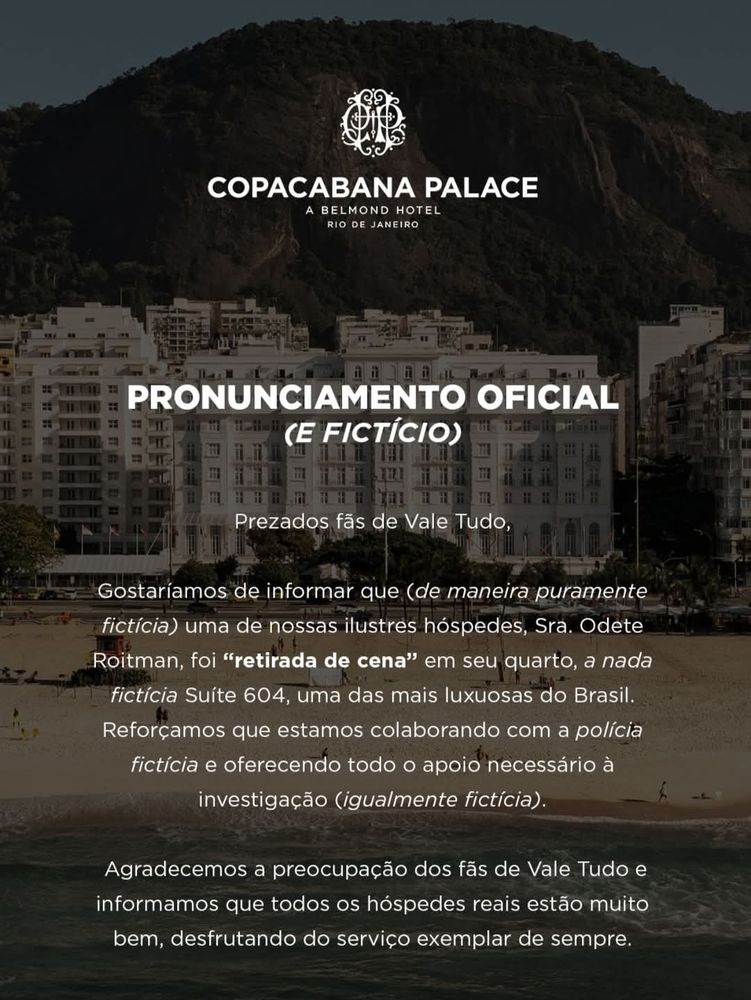 Copacabana Palace
A Belmond Hotel
Rio de Janeiro 

Pronunciamento oficial (e fictício)

Prezados fãs de Vale Tudo,

Gostaríamos de informar que (de maneira puramente fictícia) uma das nossas ilustres hóspedes, Sra. Odete Roitman, foi "retirada de cena" em seu quarto, a nada fictícia Suite 604, uma das mais luxuosas do Brasil.
Reforçamos que estamos colaborando com a polícia fictícia e oferecendo todo o apoio necessário à investigação (igualmente fictícia).

Agradecemos a preocupação dos fãs de Vale Tudo e informamos que todos os hóspedes reais estão muito bem, desfrutando do serviço exemplar de sempre. 