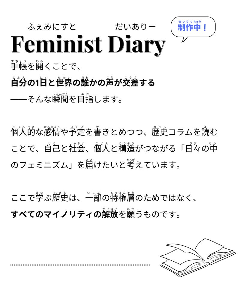 手帳を開くことで、自分の1日と世界の誰かの声が交差するーそんな瞬間を目指します。
個人的な感情や予定を書きとめつつ、歴史コラムを読むことで、自己と社会、個人と構造がつながる「日々の中のフェミニズム」を届けたいと考えています。
ここで学ぶ歴史は、一部の特権層のためではなく、すべてのマイノリティの解放を願うものです。