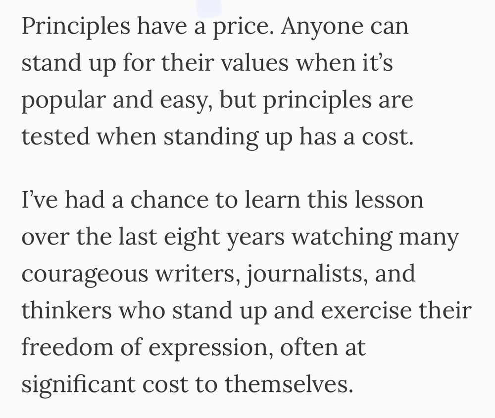 Principles have a price. Anyone can stand up for their values when it's popular and easy, but principles are tested when standing up has a cost.
I've had a chance to learn this lesson over the last eight years watching many courageous writers, journalists, and thinkers who stand up and exercise their freedom of expression, often at significant cost to themselves.
