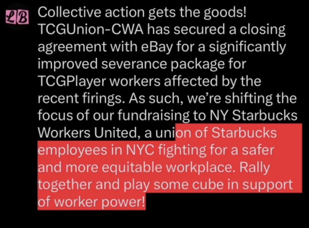 Collective actions get the goods! TCGUnion-CWA has secured a closing agreement with eBay for a significantly improved severance package for TCGPlayer workers affected by the recent firings. As such, we’re shifting the focus of our fundraising to NY Starbucks Workers United, a union of Starbucks employees in NYC fighting for a safer and more equitable workplace. Rally together and play some cube in support of worker power! 