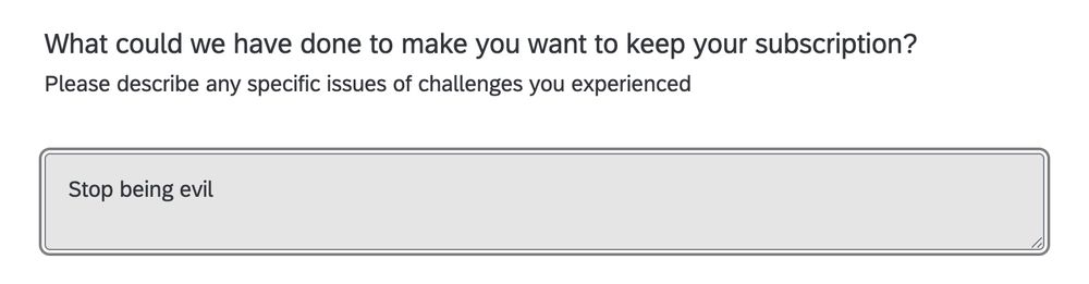 Q: What could we have done to make you want to keep your subscription?

My answer: Stop being evil
