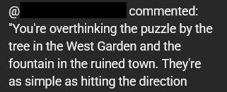 @<redacted> commented: "You're overthinking the puzzle by the tree in the West Garden and the fountain in the ruined town. They're as simple as hitting the direction..."