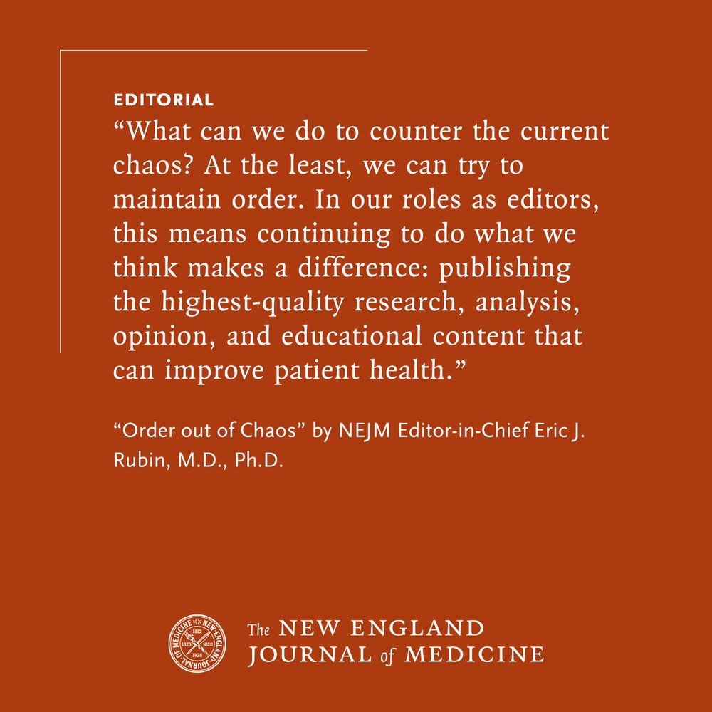 EDITORIAL 
“What can we do to counter the current chaos? At the least, we can try to maintain order. In our roles as editors, this means continuing to do what we think makes a difference: publishing the highest-quality research, analysis, opinion, and educational content that can improve patient health.” 

“Order out of Chaos” by NEJM Editor-in-Chief Eric J. Rubin, M.D., Ph.D. 