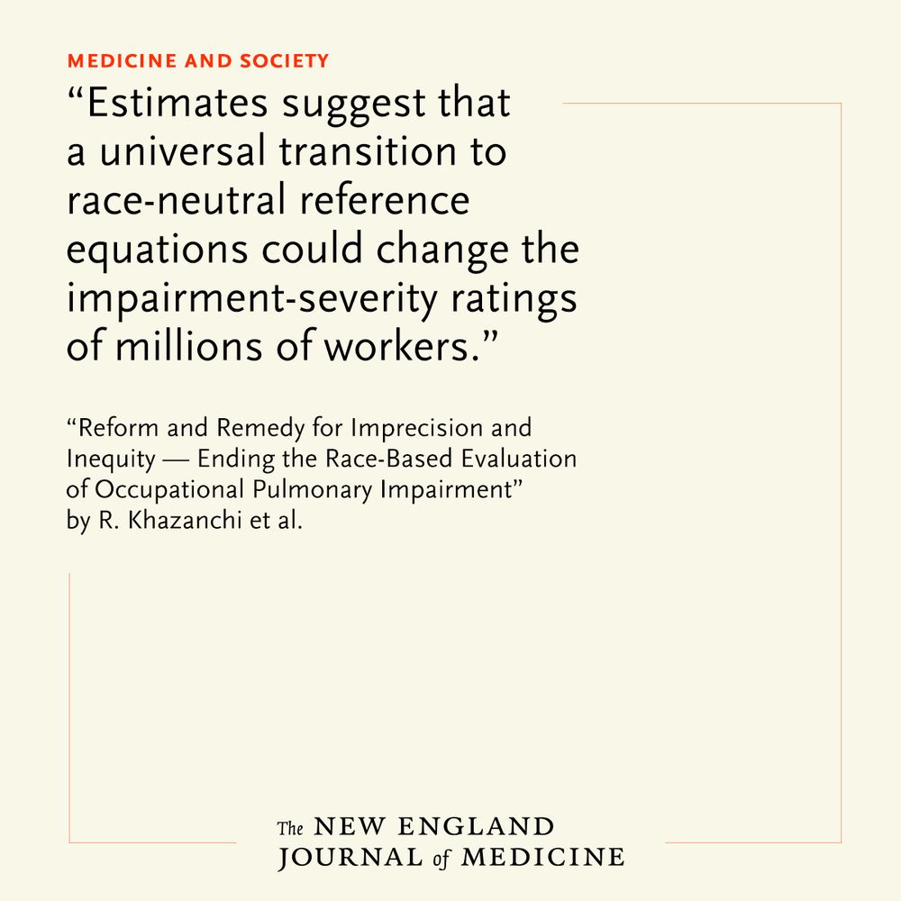 Medicine and Society 
"Estimates suggest that a universal transition to race-neutral reference equations could change the impairment-severity ratings of millions of workers." 

"Reform and Remedy for Imprecision and Inequity — Ending the Race-Based Evaluation of Occupational Pulmonary Impairment" by R. Khazanchi et al.
