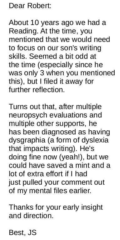 Dear Robert: 

About 10 years ago we had a Reading. At the time, you mentioned that we would need to focus on our son's writing skills. Seemed a bit odd at the time (especially since he was only 3 when you mentioned this), but I filed it away for further reflection.

Turns out that, after multiple neuropsych evaluations and multiple other supports, he has been diagnosed as having dysgraphia (a form of dyslexia that impacts writing). He's doing fine now (yeah!), but we could have saved a mint and a lot of extra effort if I had just pulled your comment out of my mental files earlier. Thanks for your early insight and direction.

Best, JS