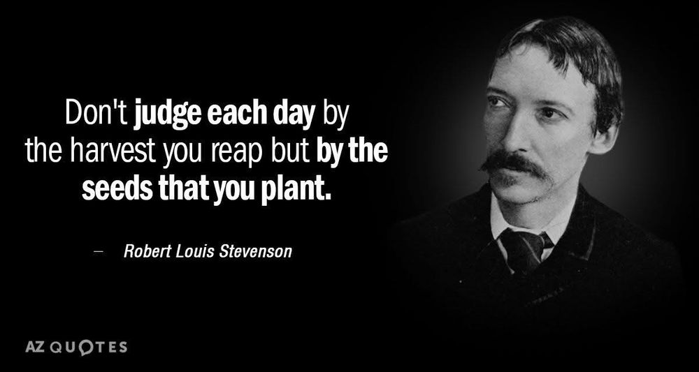 A quote attributed to Robert Louis Stevenson, “Don’t judge each day by the harvest you reap but by the seed that you plant.”