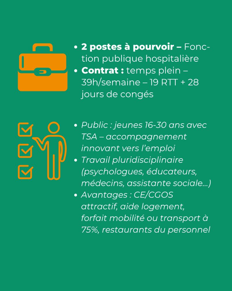Pictogramme mallette. Texte : 2 postes à pourvoir – Fonction publique hospitalière. Contrat : temps plein – 39h/semaine – 19 RTT + 28 jours de congés. Public : jeunes 16-30 ans avec TSA – accompagnement innovant vers l’emploi. Travail pluridisciplinaire (psychologues, éducateurs, médecins, assistante sociale…). Avantages : CE/CGOS attractif, aide logement, forfait mobilité ou transport à 75 %, restaurants du personnel.