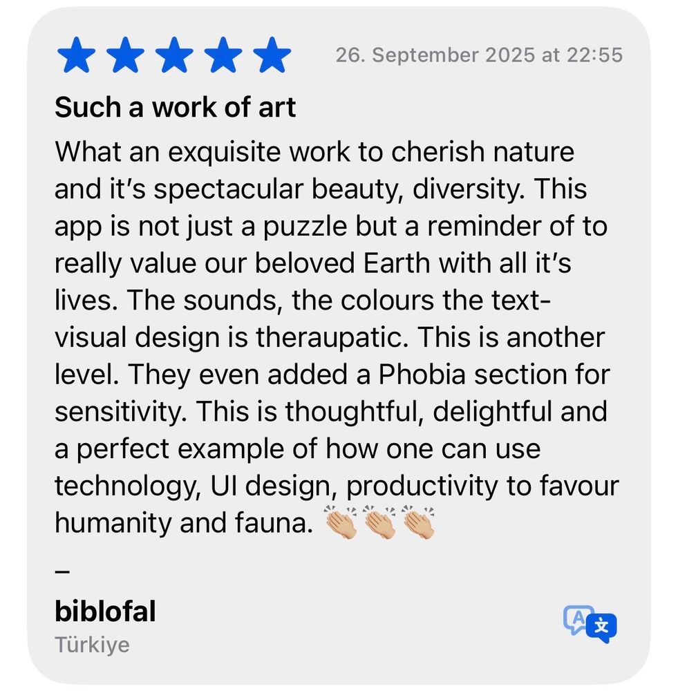 Screenshots of a 5 star review by biblofal from Türkiye, with the title: Such a Work of art 

Text: What an exquisite work to cherish nature and its spectacular beauty, diversity. This app is not just a puzzle but a reminder of to really value our beloved Earth with all it’s lives. The sounds, the colours the text-visual design is theraupatic. This is another level. They even added a Phobia section for sensitivity. This is thoughtful, delightful and a perfect example of how one can use technology, UI design, productivity to favour humanity and fauna. 👏🏼👏🏼👏🏼