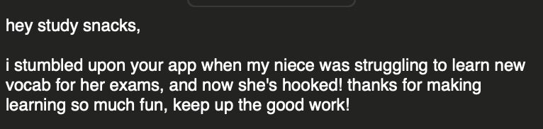 Screenshot of a mail saying:

"hey study snacks,

i stumbled upon your app when my niece was struggling to learn new vocab for her exams, and now she's hooked! thanks for making learning so much fun, keep up the good work! "