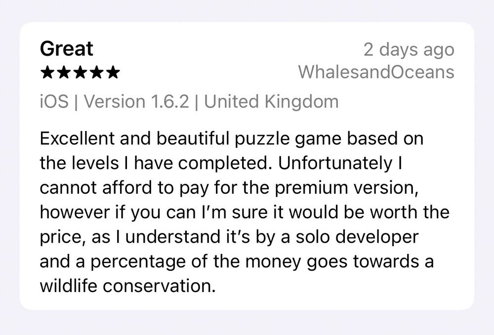 5-star review titled “Great” and saying:

Excellent and beautiful puzzle game based on the levels I have completed. Unfortunately I cannot afford to pay for the premium version, however if you can I’m sure it would be worth the price, as I understand it’s by a solo developer and a percentage of the money goes towards a wildlife conservation.

