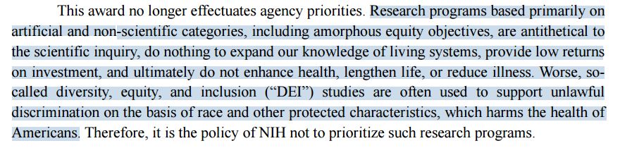 NIH reasoning for terminating the U01 grant: "Research programs based primarily on artificial and non-scientific categories, including amorphous equity objectives, are antithetical to the scientific inquiry, do nothing to expand our knowledge of living systems, provide low returns on investment, and ultimately do not enhance health, lengthen life, or reduce illness. Worse, so-called diversity, equity, and inclusion (“DEI”) studies are often used to support unlawful discrimination on the basis of race and other protected characteristics, which harms the health of Americans."