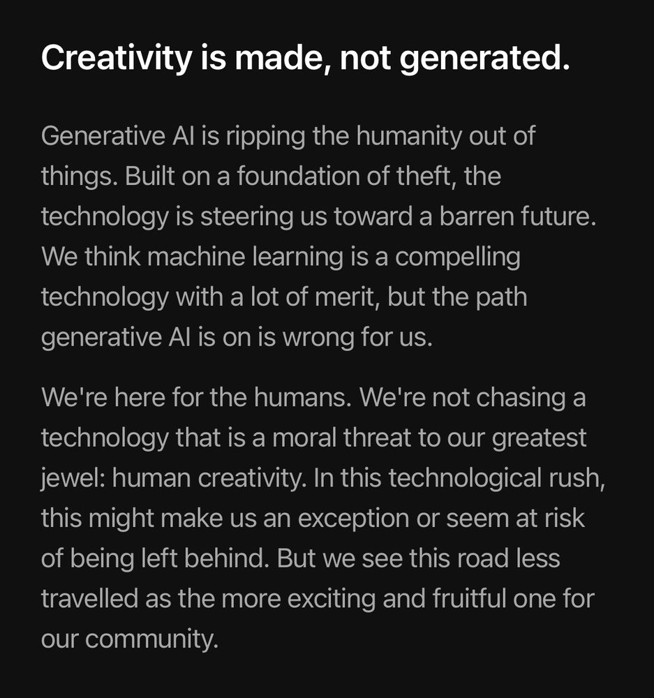 Creativity is made, not generated.

Generative Al is ripping the humanity out of things. Built on a foundation of theft, the technology is steering us toward a barren future.

We think machine learning is a compelling technology with a lot of merit, but the path generative Al is on is wrong for us.

We're here for the humans. We're not chasing a technology that is a moral threat to our greatest jewel: human creativity. In this technological rush, this might make us an exception or seem at risk of being left behind. But we see this road less travelled as the more exciting and fruitful one for our community.