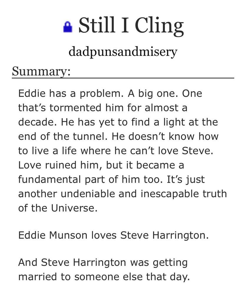 “Still I Cling”, by dadpunsandmisery

Summary:

Eddie has a problem. A big one. One that’s tormented him for almost a decade. He has yet to find a light at the end of the tunnel. He doesn’t know how to live a life where he can’t love Steve. Love ruined him, but it became a fundamental part of him too. It’s just another undeniable and inescapable truth of the Universe.

Eddie Munson loves Steve Harrington.

And Steve Harrington was getting married to someone else that day.
