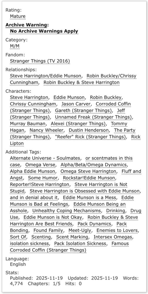 Rating: Mature
Archive Warning: No Archive Warnings Apply
Category: M/M
Fandom: Stranger Things (TV 2016)
Relationships: Steve Harrington/Eddie Munson, Robin Buckley/Chrissy Cunningham, Robin Buckley & Steve Harrington
Characters: Steve Harrington, Eddie Munson, Robin Buckley, Chrissy Cunningham, Jason Carver, Corroded Coffin (Stranger Things), Gareth (Stranger Things), Jeff (Stranger Things), Unnamed Freak (Stranger Things), Murray Bauman, Alexei (Stranger Things), Tommy Hagan, Nancy Wheeler, Dustin Henderson, The Party (Stranger Things), "Reefer" Rick (Stranger Things), Rick Lipton
Additional Tags: Alternate Universe - Soulmates; or scentmates in this case; Omega Verse; Alpha/Beta/Omega Dynamics; Alpha Eddie Munson; Omega Steve Harrington; Fluff and Angst; Some Humor; Rockstar!Eddie Munson; Reporter!Steve Harrington; Steve Harrington is Not Stupid; Steve Harrington is Obsessed with Eddie Munson; and in denial about it; Eddie Munson is a Mess; Eddie Munson is Bad at Feelings; Eddie Munson Being an Asshole; Unhealthy Coping Mechanisms; Drinking; Drug Use; Eddie Munson is Not Okay; Robin Buckley & Steve Harrington Are Best Friends; Pack Dynamics; Pack Bonding; Found Family; Meet-Ugly; Enemies to Lovers; Sort Of; Scenting; Scent Marking; Intersex Omegas; isolation sickness; Pack Isolation Sickness; Famous Corroded Coffin (Stranger Things)
Language: English
Stats:
Published: 2025-11-19 Updated: 2025-11-19 Words: 4,774 Chapters: 1/5 Hits: 0
