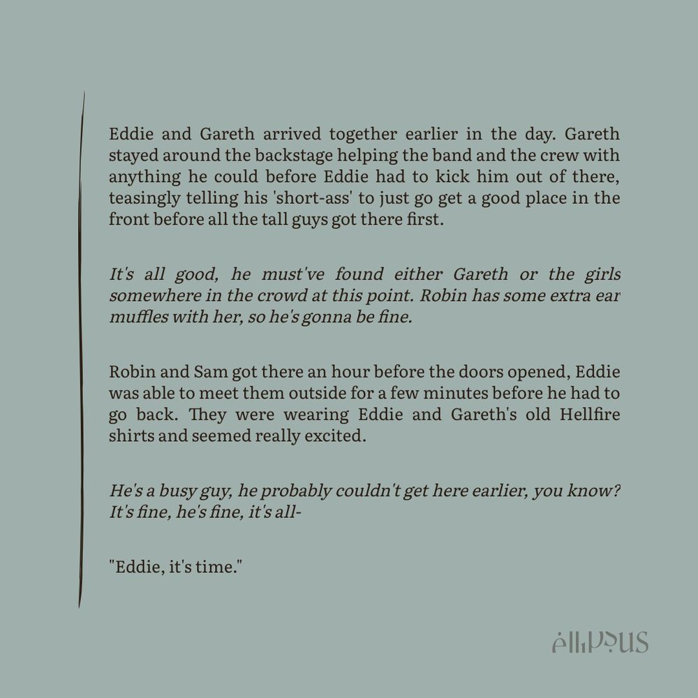 Eddie and Gareth arrived together earlier in the day. Gareth stayed around the backstage helping the band and the crew with anything he could before Eddie had to kick him out of there, teasingly telling his 'short-ass' to just go get a good place in the front before all the tall guys got there first.

/It's all good, he must've found either Gareth or the girls somewhere in the crowd at this point. Robin has some extra ear muffles with her, so he's gonna be fine./

Robin and Sam got there an hour before the doors opened, Eddie was able to meet them outside for a few minutes before he had to go back. They were wearing Eddie and Gareth's old Hellfire shirts and seemed really excited.

/He's a busy guy, he probably couldn't get here earlier, you know? It's fine, he's fine, it's all-/

"Eddie, it's time."