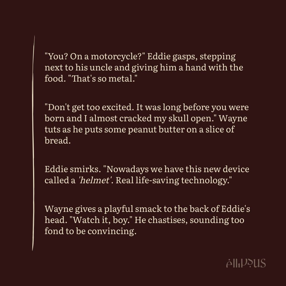 "You? On a motorcycle?" Eddie gasps, stepping next to his uncle and giving him a hand with the food. "That's so metal."

"Don't get too excited. It was long before you were born and I almost cracked my skull open." Wayne tuts as he puts some peanut butter on a slice of bread.

Eddie smirks. "Nowadays we have this new device called a 'helmet'. Real life-saving technology."

Wayne gives a playful smack to the back of Eddie's head. "Watch it, boy." He chastises, sounding too fond to be convincing.