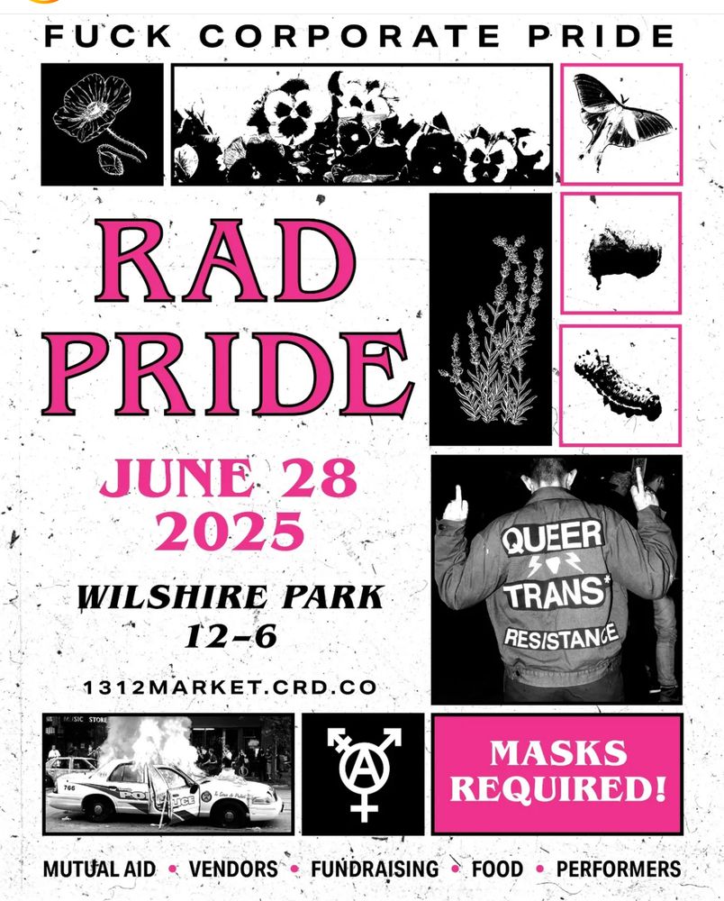 Flier that reads "Fuck corporate pride. Rad pride june 28 2025 wilshire park 12-6 MASKS REQUIRED. mutual aid. vendors. fundraising. food. performers. 1312market.crd.co "