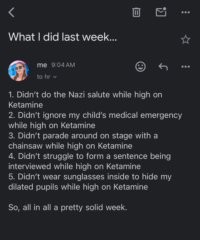 Email to hr@opm.gov. 

Subject line: What I did last week. 

Body of email: 

1. Didn’t do the Nazi salute while high on Ketamine
2. Didn’t ignore my child’s medical emergency while high on Ketamine
3. Didn’t parade around on stage with a chainsaw while high on Ketamine
4. Didn’t struggle to form a sentence being interviewed while high on Ketamine
5. Didn’t wear sunglasses inside to hide my dilated pupils while high on Ketamine

So, all in all a pretty solid week. 