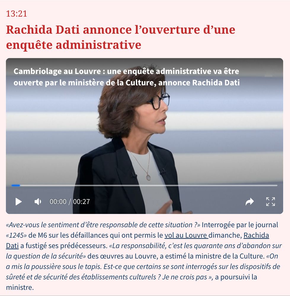 Rachida Dati annonce l’ouverture d’une enquête administrative :«Avez-vous le sentiment d’être responsable de cette situation ?» Interrogée par le journal «1245» de M6 sur les défaillances qui ont permis le vol au Louvre dimanche, Rachida Dati a fustigé ses prédécesseurs. «La responsabilité, c’est les quarante ans d’abandon sur la question de la sécurité» des œuvres au Louvre, a estimé la ministre de la Culture. «On a mis la poussière sous le tapis. Est-ce que certains se sont interrogés sur les dispositifs de sûreté et de sécurité des établissements culturels ? Je ne crois pas », a poursuivi la ministre.