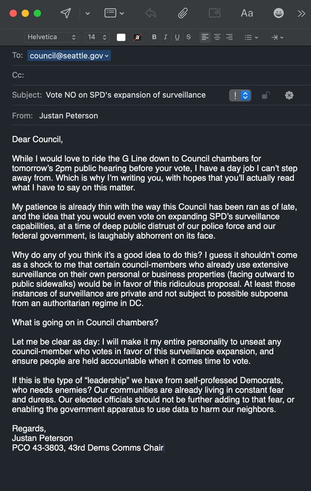 A screenshot of an email to Seattle City Council. The subject line reads: Vote NO on SPD's expansion of surveillance. The body of the email reads:
Dear Council,
While I would love to ride the G Line down to Council chambers for tomorrow's 2pm public hearing before your vote, I have a day job I can't step away from. Which is why I'm writing you, with hopes that you'll actually read what I have to say on this matter.
My patience is already thin with the way this Council has been ran as of late, and the idea that you would even vote on expanding SPD's surveillance capabilities, at a time of deep public distrust of our police force and our federal government, is laughably abhorrent on its face.
Texi
Why do any of you think it's a good idea to do this? I guess it shouldn't come as a shock to me that certain council-members who already use extensive surveillance on their own personal or business properties (facing outward to public sidewalks) would be in favor of this ridiculous proposal. At least those instances of surveillance are private and not subject to possible subpoena from an authoritarian regime in DC.
What is going on in Council chambers?
Let me be clear as day: I will make it my entire personality to unseat any council-member who votes in favor of this surveillance expansion, and ensure people are held accountable when it comes time to vote.
If this is the type of "leadership" we have from self-professed Democrats, who needs enemies? Our communities are already living in constant fear and duress. Our elected officials should not be further adding to that fear, or enabling the government apparatus to use data to harm our neighbors.
Regards,
Justan Peterson
PCO 43-3803, 43rd Dems Comms Chair
