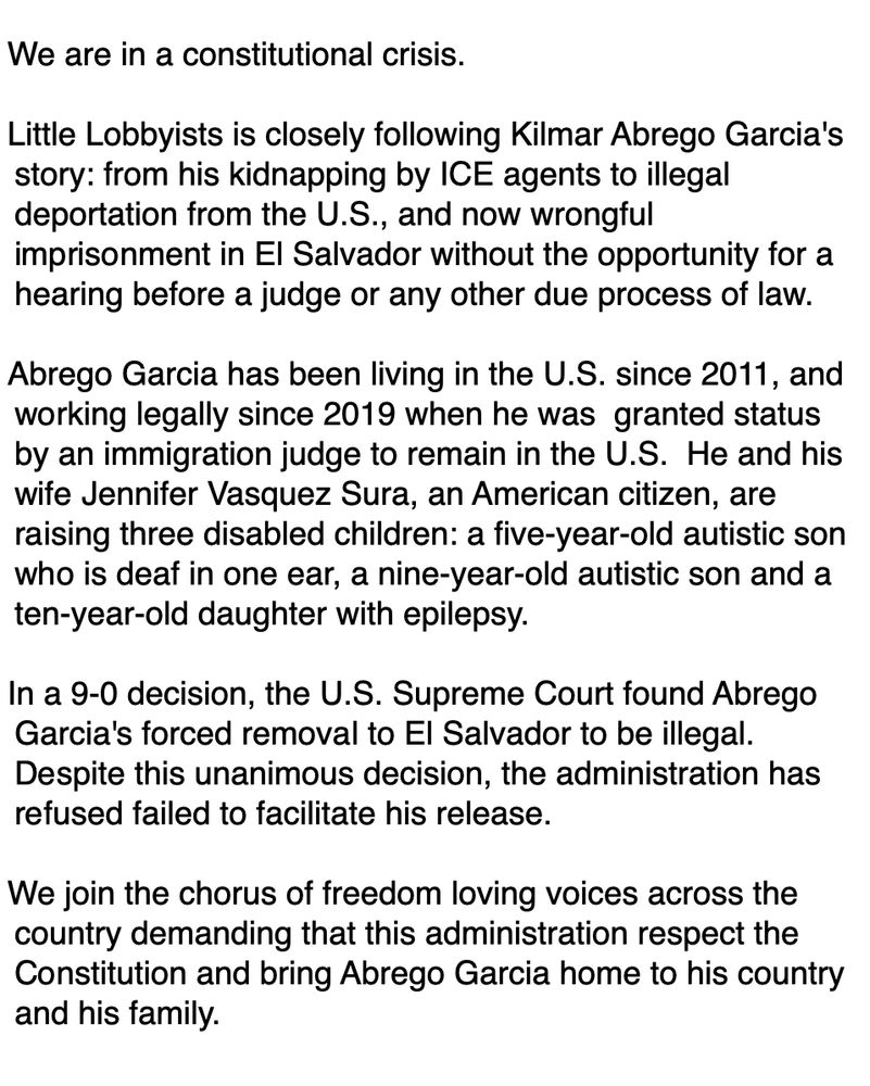 We are in a constitutional crisis.

Little Lobbyists is closely following Kilmar Abrego Garcia's story: from his kidnapping by ICE agents to illegal deportation from the U.S., and now wrongful imprisonment in El Salvador without the opportunity for a hearing before a judge or any other due process of law.

Abrego Garcia has been living in the U.S. since 2011, and working legally since 2019 when he was  granted status by an immigration judge to remain in the U.S.  He and his wife Jennifer Vasquez Sura, an American citizen, are raising three disabled children: a five-year-old autistic son who is deaf in one ear, a nine-year-old autistic son and a ten-year-old daughter with epilepsy. 

In a 9-0 decision, the U.S. Supreme Court found Abrego Garcia's forced removal to El Salvador to be illegal. Despite this unanimous decision, the administration has refused failed to facilitate his release.

We join the chorus of freedom loving voices across the country demanding that this administration respect the Constitution and bring Abrego Garcia home to his country and his family.
