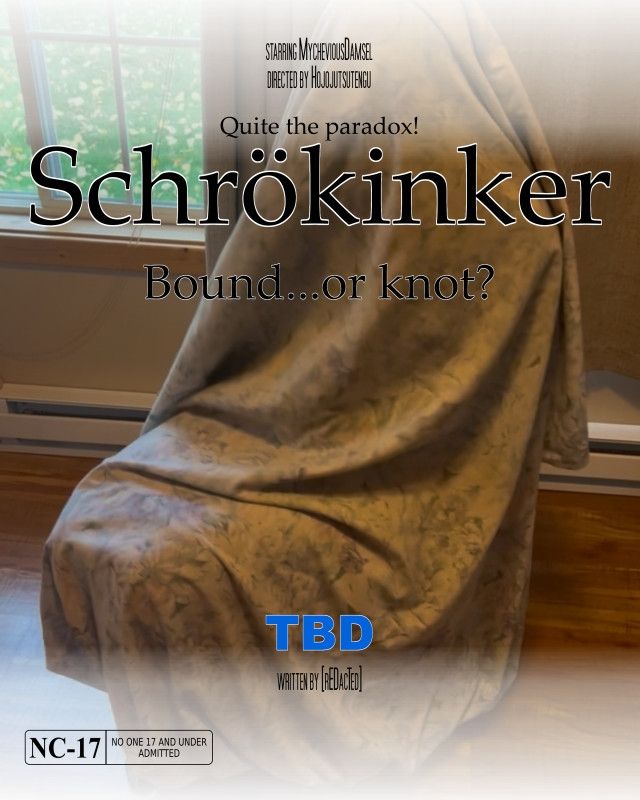 starring MycheviousDamsel
directed by Hojojutsutengu

Quite the paradox!
Schrökinker
Bound...or knot?

TBD
written by [rEDacTed]

NC-17

A movie poster created through the online program BigHugeLabs, featuring an image of a human-shaped figure presumably seated and underneath a large sheet. The state of the figure is unknown.
