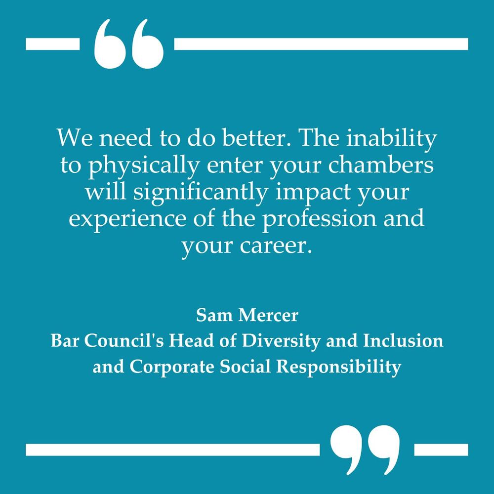 Quote by Sam Mercer, Bar Council's Head of Diversity and Inclusion and Corporate Social Responsibility, stating, "We need to do better. The inability to physically enter your chambers will significantly impact your experience of the profession and your career." The quote is presented in white text on a teal blue background with quotation marks at the top and bottom.
