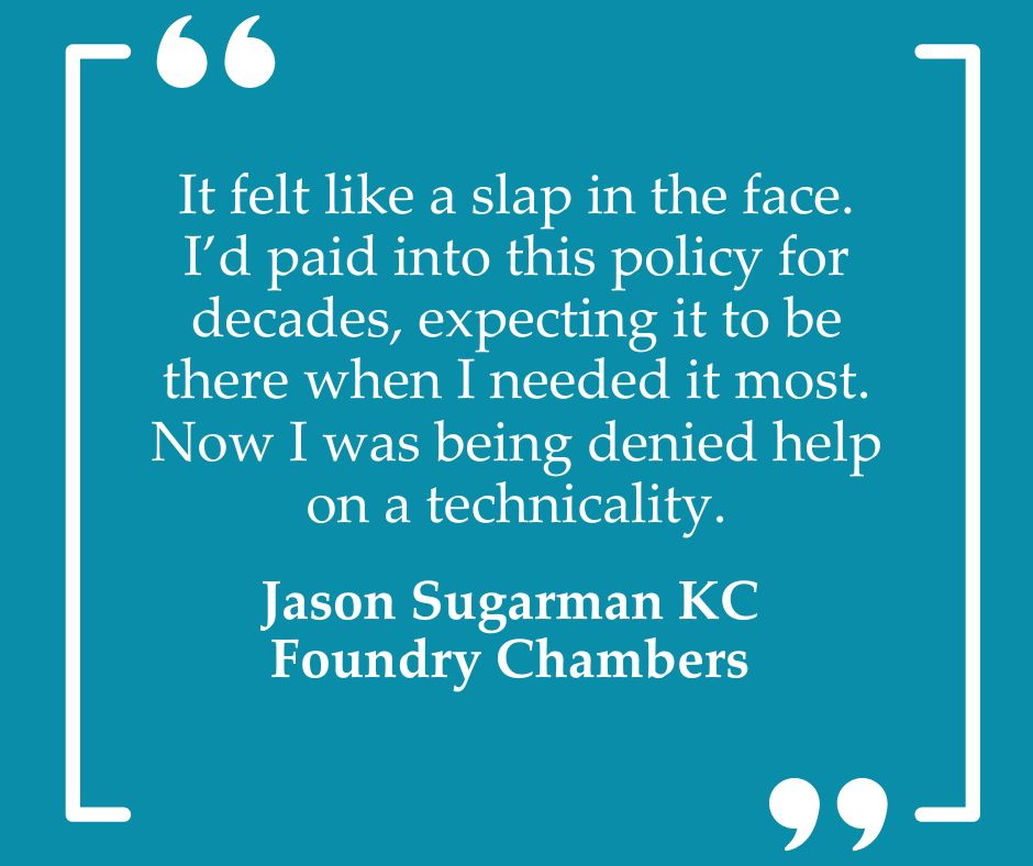 White text on a teal background reads: “It felt like a slap in the face. I’d paid into this policy for decades, expecting it to be there when I needed it most. Now I was being denied help on a technicality. Jason Sugarman KC, Foundry Chambers”. There are large white quote marks at the top and bottom.