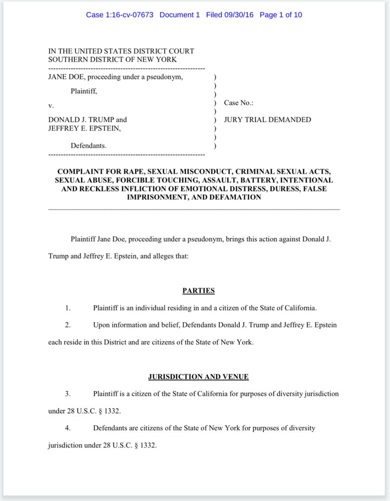 Page 1 of the court documents for Case 1:16-cv-07673, Jane Doe v. Donald J. Trump and Jeffrey Epstein
COMPLAINT FOR RAPE, SEXUAL MISCONDUCT, CRIMINAL SEXUAL ACTS, SEXUAL ABUSE, FORCIBLE TOUCHING, ASSAULT, BATTERY, INTENTIONAL AND RECKLESS INFLICTION OF EMOTIONAL DISTRESS, DURESS, FALSE IMPRISONMENT, AND DEFAMATION