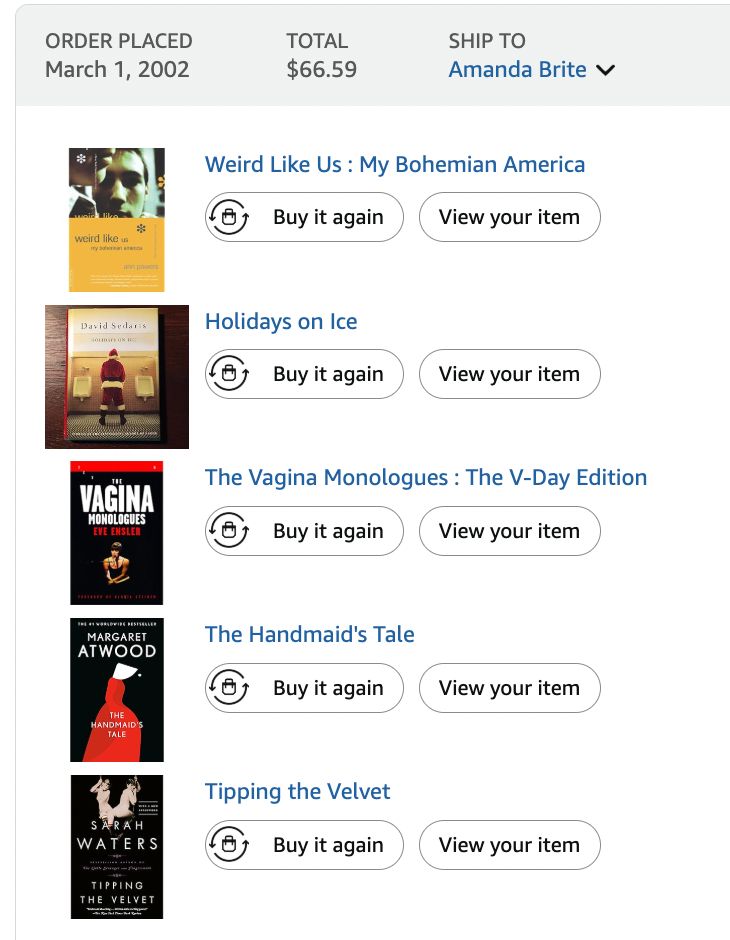 Screenshot of Amazon order placed March 1, 2002 Total $66.59 Weird Like Us : My Bohemian America, Ann Powers; Holidays on Ice, David Sedaris; The Vagina Monologues, Eve Ensler; The Handmaid's Tale, Margaret Atwood; and Tipping the Velvet, Sarah Waters