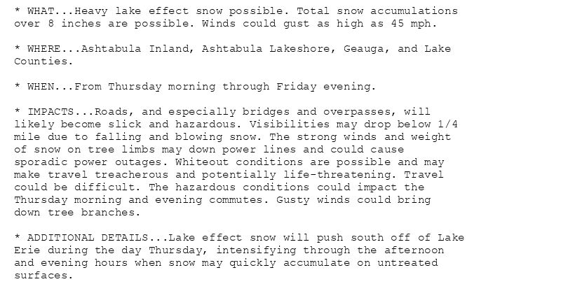 * WHAT...Heavy lake effect snow possible. Total snow accumulations
over 8 inches are possible. Winds could gust as high as 45 mph.

* WHERE...Ashtabula Inland, Ashtabula Lakeshore, Geauga, and Lake
Counties.

* WHEN...From Thursday morning through Friday evening.

* IMPACTS...Roads, and especially bridges and overpasses, will
likely become slick and hazardous. Visibilities may drop below 1/4
mile due to falling and blowing snow. The strong winds and weight
of snow on tree limbs may down power lines and could cause
sporadic power outages. Whiteout conditions are possible and may
make travel treacherous and potentially life-threatening. Travel
could be difficult. The hazardous conditions could impact the
Thursday morning and evening commutes. Gusty winds could bring
down tree branches.

* ADDITIONAL DETAILS...Lake effect snow will push south off of Lake
Erie during the day Thursday, intensifying through the afternoon
and evening hours when snow may quickly accumulate on untreated
surfaces.