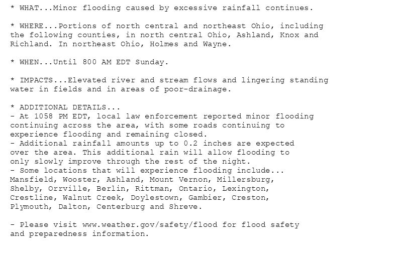 * WHAT...Minor flooding caused by excessive rainfall continues.

* WHERE...Portions of north central and northeast Ohio, including
the following counties, in north central Ohio, Ashland, Knox and
Richland. In northeast Ohio, Holmes and Wayne.

* WHEN...Until 800 AM EDT Sunday.

* IMPACTS...Elevated river and stream flows and lingering standing
water in fields and in areas of poor-drainage.

* ADDITIONAL DETAILS...
- At 1058 PM EDT, local law enforcement reported minor flooding
continuing across the area, with some roads continuing to
experience flooding and remaining closed.
- Additional rainfall amounts up to 0.2 inches are expected
over the area. This additional rain will allow flooding to
only slowly improve through the rest of the night.
- Some locations that will experience flooding include...
Mansfield, Wooster, Ashland, Mount Vernon, Millersburg,
Shelby, Orrville, Berlin, Rittman, Ontario, Lexington,
Crestline, Walnut Creek, Doylestown, Gambier, Creston,
Plymouth, Dalton, Centerburg and Shreve.

- Please visit www.weather.gov/safety/flood for flood safety
and preparedness information.