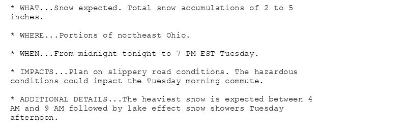 * WHAT...Snow expected. Total snow accumulations of 2 to 5
inches.

* WHERE...Portions of northeast Ohio.

* WHEN...From midnight tonight to 7 PM EST Tuesday.

* IMPACTS...Plan on slippery road conditions. The hazardous
conditions could impact the Tuesday morning commute.

* ADDITIONAL DETAILS...The heaviest snow is expected between 4
AM and 9 AM followed by lake effect snow showers Tuesday
afternoon.