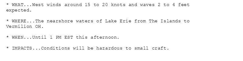 * WHAT...West winds around 15 to 20 knots and waves 2 to 4 feet
expected.

* WHERE...The nearshore waters of Lake Erie from The Islands to
Vermilion OH.

* WHEN...Until 1 PM EST this afternoon.

* IMPACTS...Conditions will be hazardous to small craft.