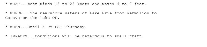 * WHAT...West winds 15 to 25 knots and waves 4 to 7 feet.

* WHERE...The nearshore waters of Lake Erie from Vermilion to
Geneva-on-the-Lake OH.

* WHEN...Until 4 PM EST Thursday.

* IMPACTS...Conditions will be hazardous to small craft.