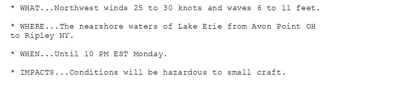 * WHAT...Northwest winds 25 to 30 knots and waves 6 to 11 feet.

* WHERE...The nearshore waters of Lake Erie from Avon Point OH
to Ripley NY.

* WHEN...Until 10 PM EST Monday.

* IMPACTS...Conditions will be hazardous to small craft.