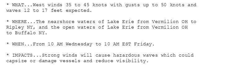 * WHAT...West winds 35 to 45 knots with gusts up to 50 knots and
waves 12 to 17 feet expected.

* WHERE...The nearshore waters of Lake Erie from Vermilion OH to
Ripley NY, and the open waters of Lake Erie from Vermilion OH
to Buffalo NY.

* WHEN...From 10 AM Wednesday to 10 AM EST Friday.

* IMPACTS...Strong winds will cause hazardous waves which could
capsize or damage vessels and reduce visibility.