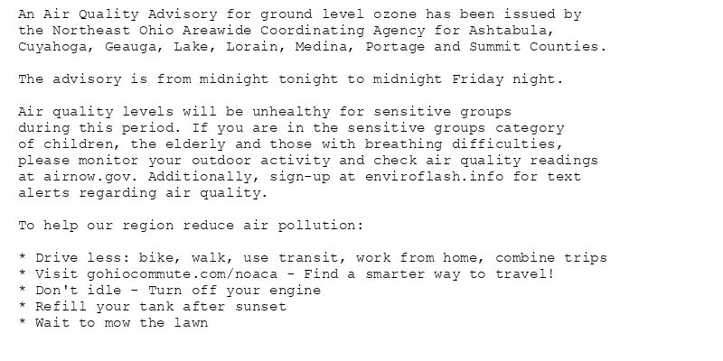 An Air Quality Advisory for ground level ozone has been issued by
the Northeast Ohio Areawide Coordinating Agency for Ashtabula,
Cuyahoga, Geauga, Lake, Lorain, Medina, Portage and Summit Counties.

The advisory is from midnight tonight to midnight Friday night.

Air quality levels will be unhealthy for sensitive groups
during this period. If you are in the sensitive groups category
of children, the elderly and those with breathing difficulties,
please monitor your outdoor activity and check air quality readings
at airnow.gov. Additionally, sign-up at enviroflash.info for text
alerts regarding air quality.

To help our region reduce air pollution:

* Drive less: bike, walk, use transit, work from home, combine trips
* Visit gohiocommute.com/noaca - Find a smarter way to travel!
* Don't idle - Turn off your engine
* Refill your tank after sunset
* Wait to mow the lawn