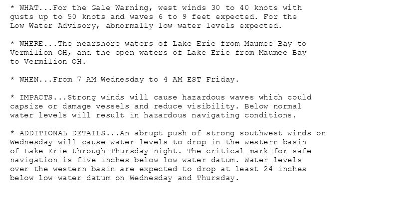 * WHAT...For the Gale Warning, west winds 30 to 40 knots with
gusts up to 50 knots and waves 6 to 9 feet expected. For the
Low Water Advisory, abnormally low water levels expected.

* WHERE...The nearshore waters of Lake Erie from Maumee Bay to
Vermilion OH, and the open waters of Lake Erie from Maumee Bay
to Vermilion OH.

* WHEN...From 7 AM Wednesday to 4 AM EST Friday.

* IMPACTS...Strong winds will cause hazardous waves which could
capsize or damage vessels and reduce visibility. Below normal
water levels will result in hazardous navigating conditions.

* ADDITIONAL DETAILS...An abrupt push of strong southwest winds on
Wednesday will cause water levels to drop in the western basin
of Lake Erie through Thursday night. The critical mark for safe
navigation is five inches below low water datum. Water levels
over the western basin are expected to drop at least 24 inches
below low water datum on Wednesday and Thursday.