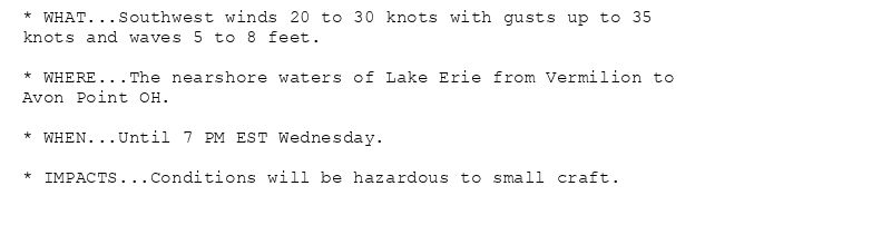 * WHAT...Southwest winds 20 to 30 knots with gusts up to 35
knots and waves 5 to 8 feet.

* WHERE...The nearshore waters of Lake Erie from Vermilion to
Avon Point OH.

* WHEN...Until 7 PM EST Wednesday.

* IMPACTS...Conditions will be hazardous to small craft.