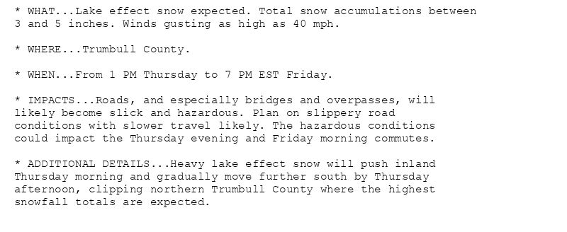 * WHAT...Lake effect snow expected. Total snow accumulations between
3 and 5 inches. Winds gusting as high as 40 mph.

* WHERE...Trumbull County.

* WHEN...From 1 PM Thursday to 7 PM EST Friday.

* IMPACTS...Roads, and especially bridges and overpasses, will
likely become slick and hazardous. Plan on slippery road
conditions with slower travel likely. The hazardous conditions
could impact the Thursday evening and Friday morning commutes.

* ADDITIONAL DETAILS...Heavy lake effect snow will push inland
Thursday morning and gradually move further south by Thursday
afternoon, clipping northern Trumbull County where the highest
snowfall totals are expected.